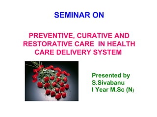 SEMINAR ON
PREVENTIVE, CURATIVE AND
RESTORATIVE CARE IN HEALTH
CARE DELIVERY SYSTEM
Presented by
S.Sivabanu
I Year M.Sc (N)
 