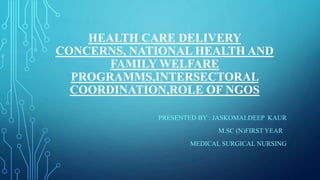 HEALTH CARE DELIVERY
CONCERNS, NATIONAL HEALTH AND
FAMILY WELFARE
PROGRAMMS,INTERSECTORAL
COORDINATION,ROLE OF NGOS
PRESENTED BY : JASKOMALDEEP KAUR
M.SC (N)FIRST YEAR
MEDICAL SURGICAL NURSING
 