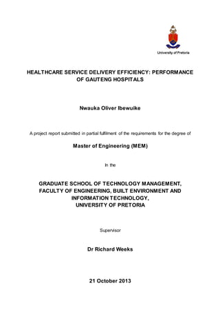 HEALTHCARE SERVICE DELIVERY EFFICIENCY: PERFORMANCE
OF GAUTENG HOSPITALS
Nwauka Oliver Ibewuike
A project report submitted in partial fulfilment of the requirements for the degree of
Master of Engineering (MEM)
In the
GRADUATE SCHOOL OF TECHNOLOGY MANAGEMENT,
FACULTY OF ENGINEERING, BUILT ENVIRONMENT AND
INFORMATION TECHNOLOGY,
UNIVERSITY OF PRETORIA
Supervisor
Dr Richard Weeks
21 October 2013
 