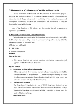 3. The department of Indian system of medicine and homeopathy
It was established in March 1995 and had continued to make steady progress.
Emphasis was on implementation of the various schemes introduced such as education,
standardization of drugs, enhancement of availability of raw materials, research and
development, information, education and communication and involvement of ISM and
Homeopathy in national health care.
Most of the functions of this ministry are implemented through an autonomous
organization called DGHS.
II. Directorate General of Health Services Organisation
The DGHS is the principal adviser to the Union Government in both medical and public
health matters. He is assisted by a team of deputies and a large administrative staff. The
Directorate comprises of three main units:
i. Medical care and hospitals
ii. Public health
iii. General administration
Functions
General functions:
1. The general functions are surveys, planning, coordination, programming and
appraisal of all health matters in the country.
Specific functions
1. International health relations and quarantine
All the major ports in the country and international airports are directly controlled by
Directorate General of Health Services. All matters relating to obtaining assistance
from International agencies and the coordination of their activities in the country are
undertaken by Directorate General of Health Services.
2. Control of drug standards
The Drugs Control Organization is a part of DGHS. Its primary function is to lay
down and enforce standards and control of the manufacture and distribution of drugs
through both Central and State Government Officers. It also has the powers to test the
quality of the imported drugs.
3. Medical store depot
 