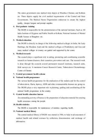 The union government runs medical store depots at Mumbai, Chennai, and Kolkata
etc. These depots supply the civil medical requirements of the Central and State
Governments. The Medical Stores Organization endeavour to ensure the highest
quality, cheaper bargain and prompt supplies.
4. Post graduate training
The DGHS is responsible for the administration of the national institutes. Such as All
India Institute of Hygiene and Public Health at Kolkata, National Institute of Mental
Health Science at Bangalore etc.
5. Medical education
The DGHS is directly in charge of the following medical colleges in India; the Lady
Hardinge, the Maulana Azad and the medical colleges at Pondicherry and Goa and
many medical colleges in country are guided and supported by the centre.
6. Medical research
The council plays a significant role in aiding, promoting and coordinating scientific
research on human diseases, their causation, prevention and cure. The research work
is done through the councils several permanent research institutes, research units,
field surveys etc. It maintains Cancer Research Centre, Tuberculosis Chemotherapy
Centre at Chennai.
7. Central government health scheme
8. National health programmes
The various health programmes for the eradication of the malaria and for the control
of tuberculosis, filaria, leprosy, AIDS and other communicable diseases are going on.
The DGHS plays a very important role in planning, guiding and coordinating all the
national health programmes in the country.
9. Central health education bureau
An outstanding activity of bureau is the preparation of education material for creating
health awareness among the people.
10. Health statistics
The DGHS is responsible for maintenance of statistics regarding health.
11. National medical library
The central medical library of DGHS was started in 1966, to help in advancement of
medical health and related sciences by collection, dissemination, and exchange of
information.
 