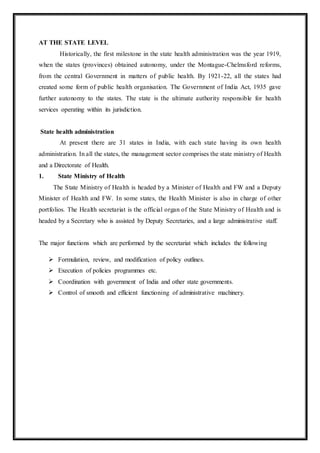 AT THE STATE LEVEL
Historically, the first milestone in the state health administration was the year 1919,
when the states (provinces) obtained autonomy, under the Montague-Chelmsford reforms,
from the central Government in matters of public health. By 1921-22, all the states had
created some form of public health organisation. The Government of India Act, 1935 gave
further autonomy to the states. The state is the ultimate authority responsible for health
services operating within its jurisdiction.
State health administration
At present there are 31 states in India, with each state having its own health
administration. In all the states, the management sector comprises the state ministry of Health
and a Directorate of Health.
1. State Ministry of Health
The State Ministry of Health is headed by a Minister of Health and FW and a Deputy
Minister of Health and FW. In some states, the Health Minister is also in charge of other
portfolios. The Health secretariat is the official organ of the State Ministry of Health and is
headed by a Secretary who is assisted by Deputy Secretaries, and a large administrative staff.
The major functions which are performed by the secretariat which includes the following
 Formulation, review, and modification of policy outlines.
 Execution of policies programmes etc.
 Coordination with government of India and other state governments.
 Control of smooth and efficient functioning of administrative machinery.
 