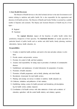 2. State Health Directorate
The Director of Health Services is the chief technical adviser to the state Government on all
matters relating to medicine and public health. He is also responsible for the organization and
direction of all health activities. The Director of Health and Family Welfare is assisted by a suitable
number of deputies and assistants. The Deputy and Assistant Directors of Health may be of two
types –
 Regional
 Functional.
The regional directors inspect all the branches of public health within their
jurisdiction, irrespective of their specialty. The functional directors are usually specialists in a
particular branch of public health such as mother and child health, family planning, nutrition,
tuberculosis, leprosy, health education, etc.
Responsibilities
1. It studies in depth the health problems and needs in the state and plans schemes to solve
them.
2. Provide curative and preventive services.
3. Provision for control of milk and food sanitation.
4. Assumes total responsibility for taking steps in prevention of outbreak of communicable
diseases.
5. Establishment and maintenance of central laboratories for preparation of vaccines.
6. Promotion of health education.
7. Promotion of health programmes such as family planning and school health.
8. Recruitment of personnel for rural health services.
9. Planning and carrying out surveys in relation to nutrition, health education etc.
10. Collection, tabulation and publication of vital statistics.
11. Establishing training courses for health personnel and formulating job descriptions.
Eg; for health worker, sanitary inspector.
12. Coordination of all health services with other ministeries of state such as minister of
education, agriculture with the central health ministry and voluntary agencies.
 