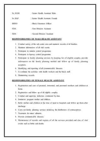 Sr. HAM : Senior Health Assistant Male
Sr. HAF : Senior Health Assistant Female
BHEO : Block Extension Officer
FDA : First Division Assistant
SDA : Second Division Assistant
RESPONSIBILITIES OF MALE HEALTH ASSISTANT
1. Conduct survey of the sub centre area and maintain records of all families.
2. Maintain information of all vital events.
3. Participate in malaria control programme.
4. Participate in leprosy control programme.
5. Participate in family planning services by keeping list of eligible couples, provide
information on the family planning method and follow up of family planning
acceptors.
6. Identifying and reporting of all communicable diseases.
7. Co ordinate the activities with health workers and the block staff.
8. Maintaining records.
RESPONSIBILITIES OF FEMALE HEALTH ASSISTANT
1. Registration and care of prenatal, intranatal, and postnatal mothers and children at
home.
2. Registration and follow up of all eligible couples.
3. Conduct and supervise deliveries conducted by dais.
4. Immunize pregnant mother and children.
5. Refer mother and children at the time of need to hospitals and follow up them after
discharge.
6. Carry out family planning services including the distribution of contraceptives.
7. Treatment for minor ailments.
8. Prevent communicable diseases.
9. Maintenance of records and registrs of all the services provided and also of vital
events such as births and deaths.
 
