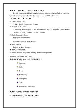 HEALTH CARE DELIVERY SYSTEM IN INDIA
In India it is represented by five major sectors or agencies which differ from each other
by health technology applied and by the source of fund available. These are:
I. PUBLIC HEALTH SECTOR
A. Primary Health Care
Primary Health Centres, Sub- Centres.
B. Hospital/Health Centres
Community Health Centres, Rural Health Centres, District Hospitals/ District Health
Centre, Specialist Hospitals, Teaching Hospitals.
C. Health Insurance Schemes
Employees State Insurance
Central Government Health Scheme
D. Other Agencies
Defence services, Railways.
II. PRIVATE SECTOR
A. Private Hospitals, Polyclinics, Nursing Homes and Dispensaries.
B. General Practitioners and Clinics.
III. INDIGENOUS SYSTEMS OF MEDICINE
Ayurveda
Sidda
Unani
Homeopathy
Naturopathy
Yoga
Unregistered practioners
IV. VOLUNTARY HEALTH AGENCIES
V. NATIONAL HEALTH PROGRAMMES
 