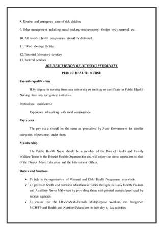 8. Routine and emergency care of sick children.
9. Other management including nasal packing, tracheostomy, foreign body removal, etc.
10. All national health programmes should be delivered.
11. Blood shortage facility.
12. Essential laboratory services
13. Referral services.
JOB DESCRIPTION OF NURSING PERSONNEL
PUBLIC HEALTH NURSE
Essential qualification
B.Sc degree in nursing from any university or institute or certificate in Public Health
Nursing from any recognised institution.
Professional qualification
Experience of working with rural communities.
Pay scales
The pay scale should be the same as prescribed by State Government for similar
categories of personnel under them.
Membership
The Public Health Nurse should be a member of the District Health and Family
Welfare Team in the District Health Organization and will enjoy the status equivalent to that
of the District Mass E ducation and the Information Officer.
Duties and functions
 To help in the organization of Maternal and Child Health Programme as a whole.
 To promote health and nutrition education activities through the Lady Health Visitors
and Auxillary Nurse Midwives by providing them with printed material produced by
various agencies.
 To ensure that the LHVs/ANMs/Female Multipurpose Workers, etc. Integrated
MCH/FP and Health and Nutrition/Education in their day to day activities.
 