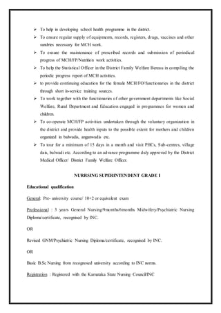  To help in developing school health programme in the district.
 To ensure regular supply of equipments, records, registers, drugs, vaccines and other
sundries necessary for MCH work.
 To ensure the maintenance of prescribed records and submission of periodical
progress of MCH/FP/Nutrition work activities.
 To help the Statistical Officer in the District Family Welfare Bereau in compiling the
periodic progress report of MCH activities.
 to provide continuing education for the female MCH/FO/functionaries in the district
through short in-service training sources.
 To work together with the functionaries of other government departments like Social
Welfare, Rural Department and Education engaged in programmes for women and
children.
 To co-operate MCH/FP activities undertaken through the voluntary organization in
the district and provide health inputs to the possible extent for mothers and children
organized in balwadis, anganwadis etc.
 To tour for a minimum of 15 days in a month and visit PHCs, Sub-centres, village
dais, balwadi etc. According to an advance programme duly approved by the District
Medical Officer/ District Family Welfare Officer.
NURRSING SUPERINTENDENT GRADE I
Educational qualification
General: Pre- university course/ 10+2 or equivalent exam
Professional : 3 years General Nursing/9months/6months Midwifery/Psychiatric Nursing
Diploma/certificate, recognised by INC.
OR
Revised GNM/Psychiatric Nursing Diploma/certificate, recognised by INC.
OR
Basic B.Sc Nursing from recognosed university according to INC norms.
Registration : Registered with the Karnataka State Nursing Council/INC
 