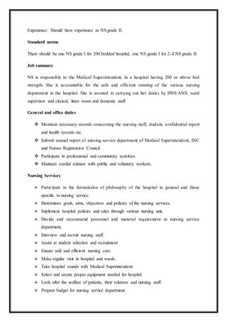 Experience: Should have experience as NS grade II.
Standard norms
There should be one NS grade I for 200 bedded hospital, one NS grade I for 2-4 NS grade II.
Job summary
NS is responsible to the Medical Superintendent, in a hospital having 200 or above bed
strength. She is accountable for the safe and efficient running of the various nursing
department in the hospital. She is assisted in carrying out her duties by DNS/ANS, ward
supervisor and clerical, linen room and domestic staff.
General and office duties
 Maintain necessary records concerning the nursing staff, student, confidential report
and health records etc.
 Submit annual report of nursing service department of Medical Superintendent, INC
and Nurses Registration Council.
 Participate in professional and community activities.
 Maintain cordial relation with public and voluntary workers.
Nursing Services
 Participate in the formulation of philosophy of the hospital in general and those
specific to nursing service.
 Determines goals, aims, objectives and policies of the nursing services.
 Implement hospital policies and rules through various nursing unit.
 Decide and recommend personnel and material requirement in nursing service
department.
 Interview and recruit nursing staff.
 Assist in student selection and recruitment
 Ensure safe and efficient nursing care.
 Make regular visit in hospital and wards.
 Take hospital rounds with Medical Superintendent.
 Select and secure proper equipment needed for hospital.
 Look after the welfare of patients, their relatives and nursing staff.
 Prepare budget for nursing service department.
 