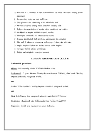  Function as a member of the condemnation for linen and other nursing home
equipment.
 Prepares duty roster and plan staff leave.
 Give guidance and counselling to the subordinate staff.
 Maintain discipline among nurses and other auxiliary staff.
 Enforces implementation of hospital rules, regulations and policies.
 Participate in hospital and inter-hospital meeting.
 Investigate complaints and take necessary action.
 Evaluate confidential staff report and recommends for promotion
 Plan staff development programme and arrange for in-service education.
 Inspect hospital kitchen and dietary services of the hospital.
 Arranges students clinical experiences.
 Initiate and participate in nursing research.
NURRSING SUPERINTENDENT GRADE II
Educational qualification
General: Pre- university course/ 10+2 or equivalent exam
Professional : 3 years General Nursing/9months/6months Midwifery/Psychiatric Nursing
Diploma/certificate, recognised by INC.
OR
Revised GNM/Psychiatric Nursing Diploma/certificate, recognised by INC.
OR
Basic B.Sc Nursing from recognised university according to INC norms.
Registration : Registered with the Karnataka State Nursing Council/INC
Experience: Should have experience as senior staff nurse.
 