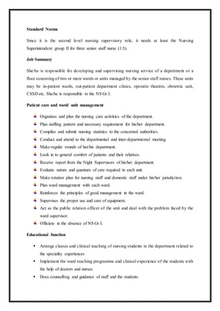 Standard Norms
Since it is the second level nursing supervisory role, it needs at least the Nursing
Superintendent group II for three senior staff nurse (1:3).
Job Summary
She/he is responsible for developing and supervising nursing service of a department or a
floor consisting of two or more wards or units managed by the senior staff nurses. These units
may be in-patient wards, out-patient department clinics, operatio theatres, obstetric unit,
CSSD etc. She/he is responsible to the NS Gr I.
Patient care and ward/ unit management
Organises and plan the nursing care activities of the department.
Plan staffing pattern and necessary requirement for his/her department.
Complies and submit nursing statistics to the concerned authorities.
Conduct and attend to the departmental and inter-departmental meeting.
Make regular rounds of her/his department.
Look in to general comfort of patients and their relatives.
Receive report from the Night Supervisors of his/her department.
Evaluate nature and quantum of care required in each unit.
Make rotation plan for nursing staff and domestic staff under his/her jurisdiction.
Plan ward management with each ward.
Reinforces the principles of good management in the ward.
Supervises the proper use and care of equipment.
Act as the public relation officer of the unit and deal with the problem faced by the
ward supervisor.
Officiate in the absence of NS Gr I.
Educational function
 Arrange classes and clinical teaching of nursing students in the department related to
the speciality experiences
 Implement the ward teaching programme and clinical experience of the students with
the help of doctors and nurses.
 Does counselling and guidance of staff and the students.
 