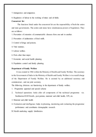 7. Immigration and emigration.
8. Regulation of labour in the working of mines and oil fields.
Concurrent list
The functions listed under the concurrent list are the responsibility of both the union
and state governments. The centre and states have simultaneous powers of legislation. They
are as follows:
1. Prevention of extension of communicable diseases from one unit to another.
2. Prevention of adulteration of food stuffs.
3. Control of drugs and poisons.
4. Vital statistics.
5. Labour welfare.
6. Ports other than major.
7. Economic and social health planning
8. Population control and family planning.
Department of Family Welfare
It was created in 1966 within the Ministry of Health and Family Welfare. The secretary
to the Government of India in the Ministry of Health and Family Welfare is in overall charge
of the Department of Family Welfare. He is assisted by an additional secretary and
commissioner, and one joint secretary.
The following divisions are functioning in the department of family welfare.
1. Programme appraisal and special scheme
2. Technical operations: looks after all components of the technical programme viz.
Sterilization/IUD/Nirodh, post partum, maternal and child health, UPI, etc.
3. Maternal and child health
4. Evaluation and intelligence: helps in planning, monitoring and evaluating the programme
performance and coordinates demographic research.
5. Nirodh marketing supply/ distribution.
 
