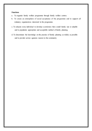 Functions
a. To organize family welfare programme through family welfare centres.
b. To create an atmosphere of social acceptance of the programme and to support all
voluntary organizations interested in the programme.
c. To educate every individual to develop a conviction that a small family size is valuable
and to popularize appropriate and acceptable method of family planning
d. To disseminate the knowledge on the practice of family planning as widely as possible
and to provide service agencies nearest to the community
 