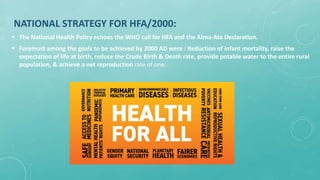 NATIONAL STRATEGY FOR HFA/2000:
 The National Health Policy echoes the WHO call for HFA and the Alma-Ata Declaration.
 Foremost among the goals to be achieved by 2000 AD were : Reduction of infant mortality, raise the
expectation of life at birth, reduce the Crude Birth & Death rate, provide potable water to the entire rural
population, & achieve a net reproduction rate of one.
 