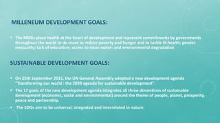 MILLENEUM DEVELOPMENT GOALS:
 The MDGs place health at the heart of development and represent commitments by governments
throughout the world to do more to reduce poverty and hunger and to tackle ill-health; gender
inequality; lack of education; access to clean water; and environmental degradation
SUSTAINABLE DEVELOPMENT GOALS:
 On 25th September 2015, the UN General Assembly adopted a new development agenda
"Transforming our world : the 2030 agenda for sustainable development".
 The 17 goals of the new development agenda integrates all three dimentions of sustainable
development (economic, social and environmental) around the theme of people, planet, prosperity,
peace and partnership.
 The SDGs aim to be universal, integrated and interrelated in nature.
 