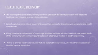HEALTH CARE DELIVERY
 The challenge that exists today in many countries is to reach the whole population with adequate
health care services and to ensure their utilization.
 Large hospitals are more ivory towers of diseases than centres for the delivery of comprehensive health
care services.
 Rising costs in the maintenance of these large hospitals and their failure to meet the total health needs
of the community have led many countries to seek 'alternative' models of health care delivery.
 Aim is to provide health care services that are reasonably inexpensive , and have the basic essentials
required by rural population.
 