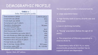 DEMOGRAPHIC PROFILE
Source : Park ,25th edition.
The demographic profile is characterised by:
a. Large population base;
b. High fertility both in terms of birth rate and
family size;
c. Low or declining mortality;
d. “Young" population (below the age of 15
years);
e. The proportion of illiterate population is
close to 34.62 %;
f. Dependency ratio of 50.5 %,i.e every
economically productive member has to
support almost one dependant.
 