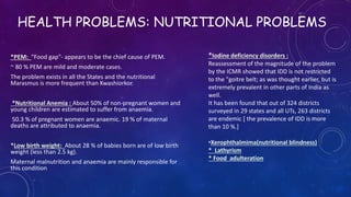 HEALTH PROBLEMS: NUTRITIONAL PROBLEMS
*PEM: “Food gap"- appears to be the chief cause of PEM.
~ 80 % PEM are mild and moderate cases.
The problem exists in all the States and the nutritional
Marasmus is more frequent than Kwashiorkor.
*Nutritional Anemia : About 50% of non-pregnant women and
young children are estimated to suffer from anaemia.
50.3 % of pregnant women are anaemic. 19 % of maternal
deaths are attributed to anaemia.
*Low birth weight: About 28 % of babies born are of low birth
weight (less than 2.5 kg).
Maternal malnutrition and anaemia are mainly responsible for
this condition
*Iodine deficiency disorders :
Reassessment of the magnitude of the problem
by the ICMR showed that IDD is not restricted
to the "goitre belt; as was thought earlier, but is
extremely prevalent in other parts of India as
well.
It has been found that out of 324 districts
surveyed in 29 states and all UTs, 263 districts
are endemic [ the prevalence of IDD is more
than 10 %.]
•Xerophthalmima(nutritional blindness)
* Lathyrism
* Food adulteration
 