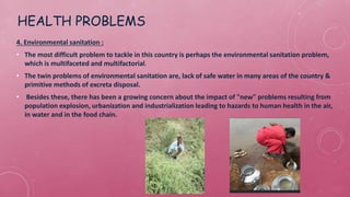 HEALTH PROBLEMS
4. Environmental sanitation :
• The most difficult problem to tackle in this country is perhaps the environmental sanitation problem,
which is multifaceted and multifactorial.
• The twin problems of environmental sanitation are, lack of safe water in many areas of the country &
primitive methods of excreta disposal.
• Besides these, there has been a growing concern about the impact of "new" problems resulting from
population explosion, urbanization and industrialization leading to hazards to human health in the air,
in water and in the food chain.
 