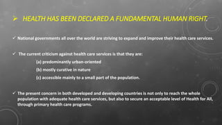  HEALTH HAS BEEN DECLARED A FUNDAMENTAL HUMAN RIGHT.
 National governments all over the world are striving to expand and improve their health care services.
 The current criticism against health care services is that they are:
(a) predominantly urban-oriented
(b) mostly curative in nature
(c) accessible mainly to a small part of the population.
 The present concern in both developed and developing countries is not only to reach the whole
population with adequate health care services, but also to secure an acceptable level of Health for All,
through primary health care programs.
 