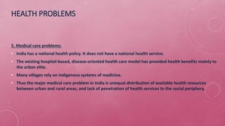 HEALTH PROBLEMS
5. Medical care problems:
• India has a national health policy. It does not have a national health service.
• The existing hospital-based, disease-oriented health care model has provided health benefits mainly to
the urban elite.
• Many villages rely on indigenous systems of medicine.
• Thus the major medical care problem in India is unequal distribution of available health resources
between urban and rural areas, and lack of penetration of health services to the social periphery.
 