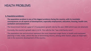 HEALTH PROBLEMS
6. Population problems:
• The population problem is one of the biggest problems facing the country, with its inevitable
consequences on all aspects of development, especially employment, education, housing, health care,
sanitation and environment
• The Government had set a goal of 1 % population growth rate by the year 2000 (which was not attained);
• Currently, the country's growth rate is 1.6 %. This calls for the "two child family norm".
• The population size and structure represent the most important single factor in health and manpower
planning in India, today ,where the law of diminishing returns, among other factors, plays an important
role in the economic development of the country.
 