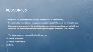 RESOURCES
• Resources are needed to meet the vast health needs of a community.
• No nation, however rich, has enough resources to meet all the needs for all health care.
• Therefore an assessment of the available resources, their proper allocation and efficient
utilization are important considerations for providing efficient health care services.
• The basic resources for providing health care are :
(i) Health manpower;
(ii) Money and material
(iii) Time.
 