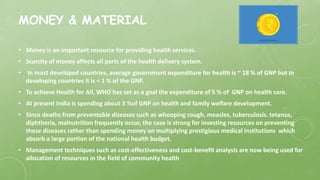 MONEY & MATERIAL
• Money is an important resource for providing health services.
• Scarcity of money affects all parts of the health delivery system.
• In most developed countries, average government expenditure for health is ~ 18 % of GNP but In
developing countries it is < 1 % of the GNP.
• To achieve Health for All, WHO has set as a goal the expenditure of 5 % of GNP on health care.
• At present India is spending about 3 %of GNP on health and family welfare development.
• Since deaths from preventable diseases such as whooping cough, measles, tuberculosis. tetanus,
diphtheria, malnutrition frequently occur, the case is strong for investing resources on preventing
these diseases rather than spending money on multiplying prestigious medical institutions which
absorb a large portion of the national health budget.
• Management techniques such as cost-effectiveness and cost-benefit analysis are now being used for
allocation of resources in the field of community health
 