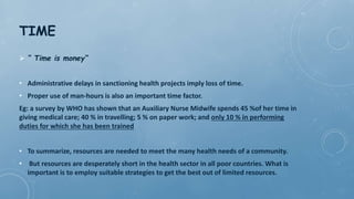 TIME
 “ Time is money“
• Administrative delays in sanctioning health projects imply loss of time.
• Proper use of man-hours is also an important time factor.
Eg: a survey by WHO has shown that an Auxiliary Nurse Midwife spends 45 %of her time in
giving medical care; 40 % in travelling; 5 % on paper work; and only 10 % in performing
duties for which she has been trained
• To summarize, resources are needed to meet the many health needs of a community.
• But resources are desperately short in the health sector in all poor countries. What is
important is to employ suitable strategies to get the best out of limited resources.
 