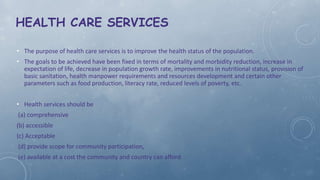 HEALTH CARE SERVICES
• The purpose of health care services is to improve the health status of the population.
• The goals to be achieved have been fixed in terms of mortality and morbidity reduction, increase in
expectation of life, decrease in population growth rate, improvements in nutritional status, provision of
basic sanitation, health manpower requirements and resources development and certain other
parameters such as food production, literacy rate, reduced levels of poverty, etc.
• Health services should be
(a) comprehensive
(b) accessible
(c) Acceptable
(d) provide scope for community participation,
(e) available at a cost the community and country can afford.
 