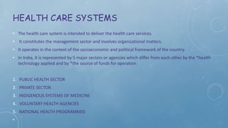 HEALTH CARE SYSTEMS
• The health care system is intended to deliver the health care services.
• It constitutes the management sector and involves organizational matters.
• It operates in the context of the socioeconomic and political framework of the country.
• In India, it is represented by 5 major sectors or agencies which differ from each other by the *health
technology applied and by *the source of funds for operation.
1. PUBLIC HEALTH SECTOR
2. PRIVATE SECTOR
3. INDIGENOUS SYSTEMS OF MEDICINE
4. VOLUNTARY HEALTH AGENCIES
5. NATIONAL HEALTH PROGRAMMES
•
 