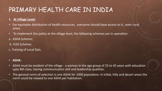 PRIMARY HEALTH CARE IN INDIA
1. At Village Level:
• For equitable distribution of health resources, everyone should have access to it , even rural
areas.
• To implement this policy at the village level, the following schemes are in operation:
a . ASHA Scheme;
b. ICDS Scheme;
c. Training of Local Dais.
• ASHA:
• ASHA must be resident of the village - a woman in the age group of 25 to 45 years with education
upto 8th class, having communication skill and leadership qualities.
• The general norm of selection is one ASHA for 1000 population. In tribal, hilly and desert areas the
norm could be relaxed to one ASHA per habitation.
 