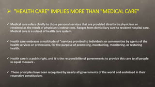  "HEALTH CARE" IMPLIES MORE THAN "MEDICAL CARE"
 Medical care refers chiefly to those personal services that are provided directly by physicians or
rendered as the result of physician's instructions. Ranges from domiciliary care to resident hospital care.
Medical care is a subset of health care system.
 Health care embraces a multitude of "services provided to individuals or communities by agents of the
health services or professions, for the purpose of promoting, maintaining, monitoring, or restoring
health.
 Health care is a public right, and it is the responsibility of governments to provide this care to all people
in equal measure .
 These principles have been recognized by nearly all governments of the world and enshrined in their
respective constitutions
 