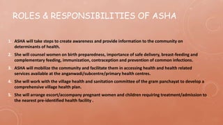 ROLES & RESPONSIBILITIES OF ASHA
1. ASHA will take steps to create awareness and provide information to the community on
determinants of health.
2. She will counsel women on birth preparedness, importance of safe delivery, breast-feeding and
complementary feeding, immunization, contraception and prevention of common infections.
3. ASHA will mobilize the community and facilitate them in accessing health and health related
services available at the anganwadi/subcentre/primary health centres.
4. She will work with the village health and sanitation committee of the gram panchayat to develop a
comprehensive village health plan.
5. She will arrange escort/accompany pregnant women and children requiring treatment/admission to
the nearest pre-identified health facility .
 