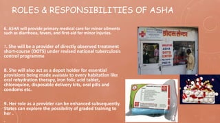 ROLES & RESPONSIBILITIES OF ASHA
6. ASHA will provide primary medical care for minor ailments
such as diarrhoea, fevers, and first-aid for minor injuries.
7. She will be a provider of directly observed treatment
short-course (DOTS) under revised national tuberculosis
control programme
8. She will also act as a depot holder for essential
provisions being made available to every habitation like
oral rehydration therapy, iron folic acid tablet,
chloroquine, disposable delivery kits, oral pills and
condoms etc.
9. Her role as a provider can be enhanced subsequently.
States can explore the possibility of graded training to
her .
.
 