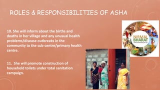 ROLES & RESPONSIBILITIES OF ASHA
10. She will inform about the births and
deaths in her village and any unusual health
problems/disease outbreaks in the
community to the sub-centre/primary health
centre.
11. She will promote construction of
household toilets under total sanitation
campaign.
 