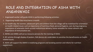 ROLE AND INTEGRATION OF ASHA WITH
ANGANWADI
• Anganwadi worker will guide ASHA in performing following activities:
1. Organizing Health Day once/twice a month.
 On health day, the women, adolescent girls and children from the village will be mobilized for orientation
on health related issues such as importance of nutritious food, personal hygiene, care during pregnancy,
importance of antenatal check-up and institutional delivery, home remedies for minor ailment and
importance of immunization etc.
2. AWWs and ANMs will act as resource persons for the training of ASHA.
3. IEC activity through display of posters, folk dances etc undertaken to sensitize the beneficiaries on health
related issues.
4. ASHA will support the AWW in mobilizing pregnant and lactating women and infants for nutrition
supplement.
 