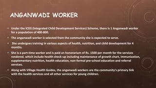 ANGANWADI WORKER
• Under the ICDS (Integrated Child Development Services) Scheme, there is 1 Anganwadi worker
for a population of 400-800.
• The anganwadi worker is selected from the community she is expected to serve.
• She undergoes training in various aspects of health, nutrition, and child development for 4
months.
• She is a part-time worker and is paid an honorarium of Rs. 1500 per month for the services
rendered, which include health check-up including maintenance of growth chart, immunization,
supplementary nutrition, health education, non-formal pre-school education and referral
services.
• Along with Village Health Guides, the anganwadi workers are the community's primary link
with the health services and all other services for young children.
 