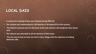 LOCAL DAIS
• A scheme for training of Dais was initiated during 2001-02.
• The scheme was implemented in 156 districts in 18 states/UTs of the country.
• The districts selected were on the basis of the safe delivery rate being less than 30 per
cent.
• The scheme was extended to all the districts of EAG states.
• The aim was to train at least one Dai in every village with the objective of making
deliveries safe.
 