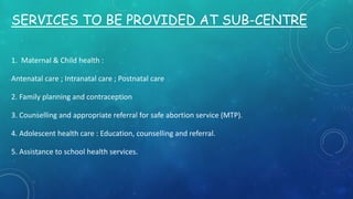 SERVICES TO BE PROVIDED AT SUB-CENTRE
1. Maternal & Child health :
Antenatal care ; Intranatal care ; Postnatal care
2. Family planning and contraception
3. Counselling and appropriate referral for safe abortion service (MTP).
4. Adolescent health care : Education, counselling and referral.
5. Assistance to school health services.
 