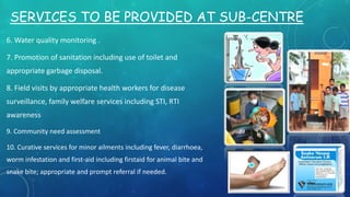 SERVICES TO BE PROVIDED AT SUB-CENTRE
6. Water quality monitoring .
7. Promotion of sanitation including use of toilet and
appropriate garbage disposal.
8. Field visits by appropriate health workers for disease
surveillance, family welfare services including STI, RTI
awareness
9. Community need assessment
10. Curative services for minor ailments including fever, diarrhoea,
worm infestation and first-aid including firstaid for animal bite and
snake bite; appropriate and prompt referral if needed.
 