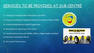 SERVICES TO BE PROVIDED AT SUB-CENTRE
11. Training of Traditional Birth Attendants and ASHA.
12. Disease surveillance; Integrated Disease Surveillance Project (IDSP)
13. Implementing National Health Programmes
14. Recording and reporting of vital events .
15. Coordinated services with AWWs, ASHAs, Village Health sanitation
and Nutrition Committee PRI etc.
16. Out reach/ Field services
ASHA & ANM & AWW
 