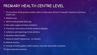 PRIMARY HEALTH CENTRE LEVEL
• The functions of the primary health centre in India cover all the 8 "essential" elements of primary
health care :
1. Medical care;
2 . MCH including family planning;
3. Safe water supply and basic sanitation;
4. Prevention and control of locally endemic diseases;
5. Collection and reporting of vital statistics;
6. Education about health;
7. National Health Programmes - as relevant;
8. Referral services;
9. Training of health guides, health workers, local dais and health assistants;
10. Basic laboratory services.
 