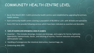 COMMUNITY HEALTH CENTRE LEVEL
• As on 31st March 2017, 5,624 community health centres were established by upgrading the primary
health centres.
• Each community health centre covering a population of 80,000 to 1.20 L with 30 beds and specialists.
• Every CHC has to provide following services which have been indicated as essential and desirable:
1. Care of routine and emergency cases in surgery
 Essential : - This includes dressings, incision and drainage, and surgery for hernia, hydrocele,
appendicitis, haemorrhoids, fistula , and stitching of injuries, Fracture reduction and putting
splints/plaster cast.
 Handling of emergencies like intestinal obstruction, haemorrhage, etc.
 Conducting daily OPD.
 