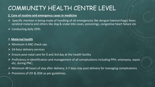 COMMUNITY HEALTH CENTRE LEVEL
2. Care of routine and emergency cases in medicine
 Specific mention is being made of handling of all emergencies like dengue haemorrhagic fever,
cerebral malaria and others like dog & snake bite cases, poisonings, congestive heart failure etc
 Conducting daily OPD.
3. Maternal health
 Minimum 4 ANC check ups
 24-hour delivery services
 Ensure post-natal care for 0 and 3rd day at the health facility
 Proficiency in identification and management of all complications including PPH, eclampsia, sepsis
etc, during PNC;
 Minimum 48 hours of stay after delivery, 3-7 days stay post delivery for managing complications
 Provisions of JSY & JSSK as per guidelines.
 