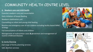 COMMUNITY HEALTH CENTRE LEVEL
4. . Newborn care and child health
Essential newborn care and resuscitation
Early initiation of breast feeding
Newborn stabilization unit
Counselling on infant and young child feeding
Routine and emergency care of sick children including facility based IMNCI
strategy
Full immunization of infants and children
Management of malnutrition cases & prevention and management of
routine childhood diseases
5. Family Planning
Full range of family planning services
Safe abortion services
 