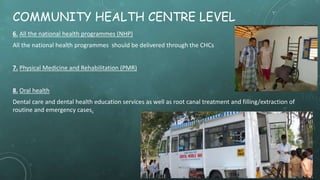 COMMUNITY HEALTH CENTRE LEVEL
6. All the national health programmes (NHP)
All the national health programmes should be delivered through the CHCs
7. Physical Medicine and Rehabilitation (PMR)
8. Oral health
Dental care and dental health education services as well as root canal treatment and filling/extraction of
routine and emergency cases.
 
