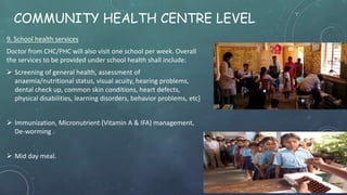 COMMUNITY HEALTH CENTRE LEVEL
9. School health services
Doctor from CHC/PHC will also visit one school per week. Overall
the services to be provided under school health shall include:
 Screening of general health, assessment of
anaemia/nutritional status, visual acuity, hearing problems,
dental check up, common skin conditions, heart defects,
physical disabilities, learning disorders, behavior problems, etc]
 Immunization, Micronutrient (Vitamin A & IFA) management,
De-worming .
 Mid day meal.
 