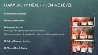 COMMUNITY HEALTH CENTRE LEVEL
10.Adoloscent health care
11 Blood storage facility.
12.Diagnostic Services:
X-Ray , ECG with appropriately trained technicians.
All necessary reagents & glassware for collection and transport of samples.
13. Referral Transport Services
14. Maternal Death Reveiw
 