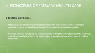 PRINCIPLES OF PRIMARY HEALTH CARE
1. Equitable Distribution :
 At present, health services are mainly concentrated in the major towns and cities resulting in
inequality of care to the people in rural areas. This has been termed as Social injustice.
 Primary health care aims to redress this imbalance by shifting the centre of gravity of the health care
system from cities (where ¾ th of the health budget is spent) to the rural areas (where ¾ th of the
people live).
 