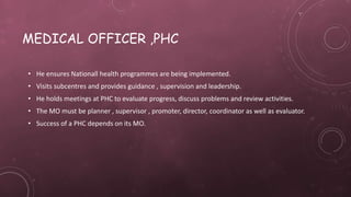 MEDICAL OFFICER ,PHC
• He ensures Nationall health programmes are being implemented.
• Visits subcentres and provides guidance , supervision and leadership.
• He holds meetings at PHC to evaluate progress, discuss problems and review activities.
• The MO must be planner , supervisor , promoter, director, coordinator as well as evaluator.
• Success of a PHC depends on its MO.
 